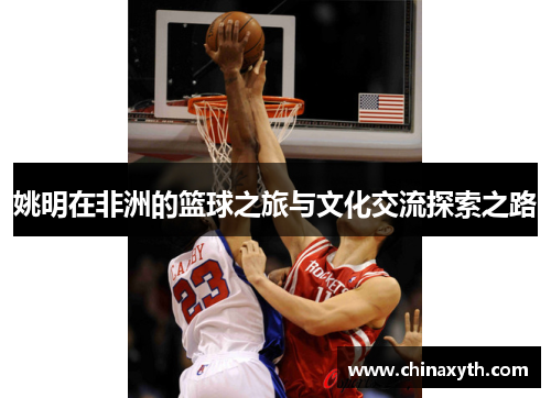 姚明在非洲的篮球之旅与文化交流探索之路