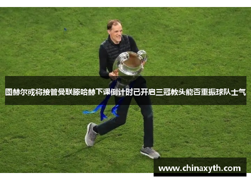 图赫尔或将接管曼联滕哈赫下课倒计时已开启三冠教头能否重振球队士气